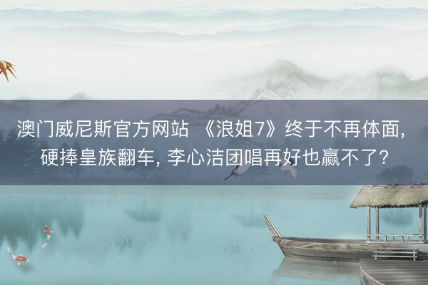 澳门威尼斯官方网站 《浪姐7》终于不再体面， 硬捧皇族翻车， 李心洁团唱再好也赢不了?