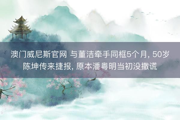 澳门威尼斯官网 与董洁牵手同框5个月, 50岁陈坤传来捷报, 原本潘粤明当初没撒谎