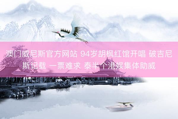 澳门威尼斯官方网站 94岁胡枫红馆开唱 破吉尼斯记载 一票难求 泰半个港娱集体助威