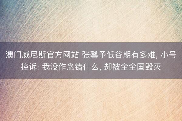 澳门威尼斯官方网站 张馨予低谷期有多难, 小号控诉: 我没作念错什么, 却被全全国毁灭