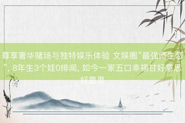 尊享奢华赌场与独特娱乐体验 文娱圈“最强师生恋”， 8年生3个娃0绯闻， 如今一家五口幸福甘好意思