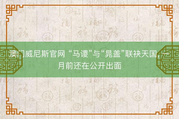 澳门威尼斯官网 “马谡”与“晁盖”联袂天国, 一月前还在公开出面