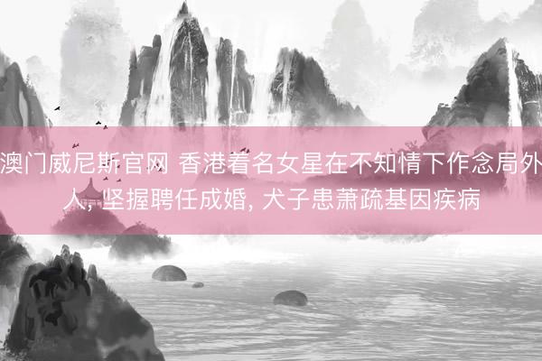 澳门威尼斯官网 香港着名女星在不知情下作念局外人， 坚握聘任成婚， 犬子患萧疏基因疾病