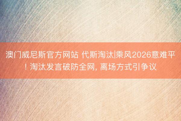 澳门威尼斯官方网站 代斯淘汰|乘风2026意难平! 淘汰发言破防全网， 离场方式引争议