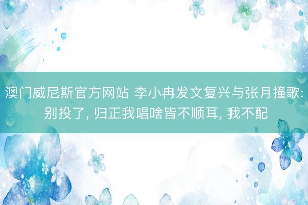 澳门威尼斯官方网站 李小冉发文复兴与张月撞歌: 别投了， 归正我唱啥皆不顺耳， 我不配
