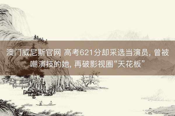 澳门威尼斯官网 高考621分却采选当演员， 曾被嘲演技的她， 再破影视圈“天花板”