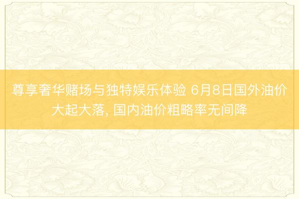 尊享奢华赌场与独特娱乐体验 6月8日国外油价大起大落, 国内油价粗略率无间降