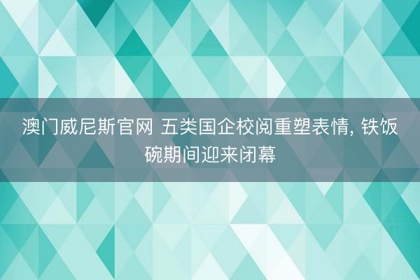 澳门威尼斯官网 五类国企校阅重塑表情, 铁饭碗期间迎来闭幕