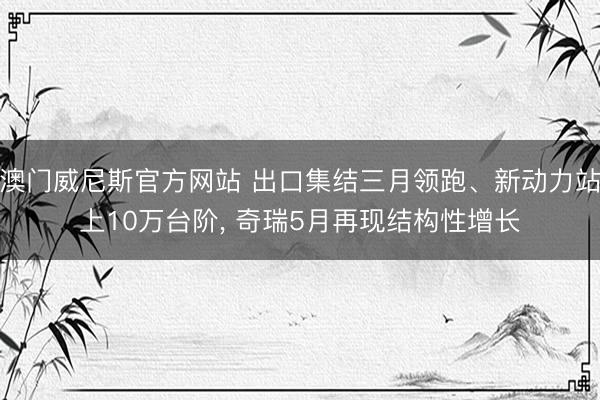 澳门威尼斯官方网站 出口集结三月领跑、新动力站上10万台阶, 奇瑞5月再现结构性增长