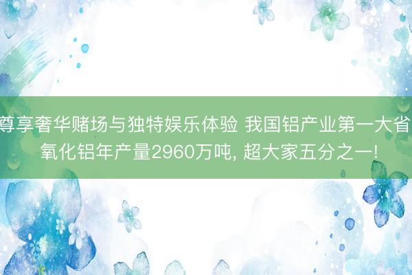 尊享奢华赌场与独特娱乐体验 我国铝产业第一大省: 氧化铝年产量2960万吨, 超大家五分之一!