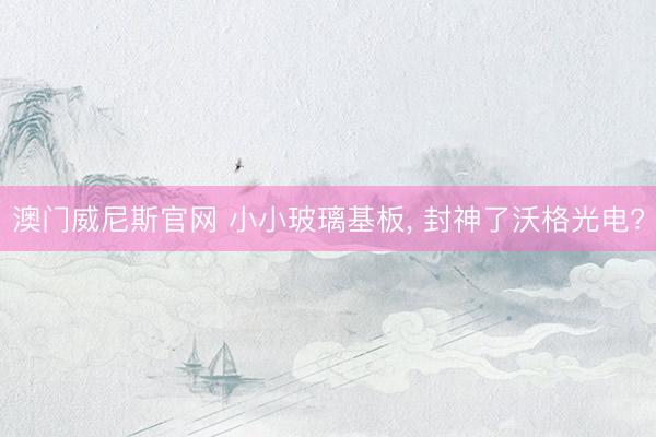 澳门威尼斯官网 小小玻璃基板, 封神了沃格光电?