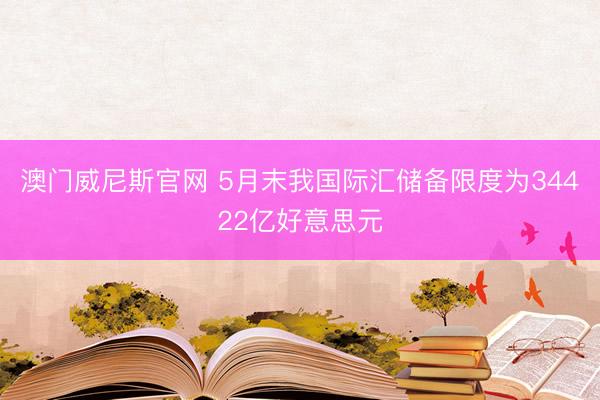 澳门威尼斯官网 5月末我国际汇储备限度为34422亿好意思元