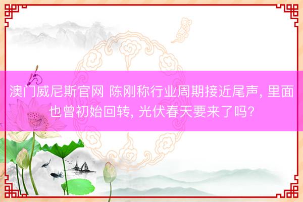 澳门威尼斯官网 陈刚称行业周期接近尾声, 里面也曾初始回转, 光伏春天要来了吗?