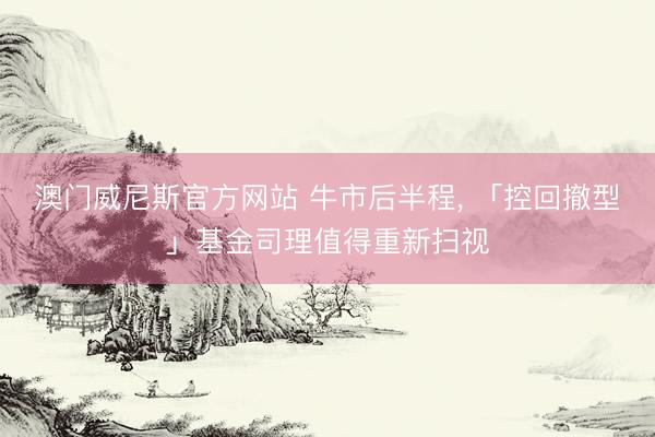 澳门威尼斯官方网站 牛市后半程， 「控回撤型」基金司理值得重新扫视