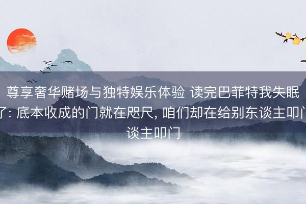 尊享奢华赌场与独特娱乐体验 读完巴菲特我失眠了: 底本收成的门就在咫尺， 咱们却在给别东谈主叩门