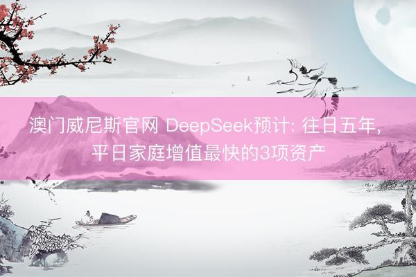 澳门威尼斯官网 DeepSeek预计: 往日五年, 平日家庭增值最快的3项资产