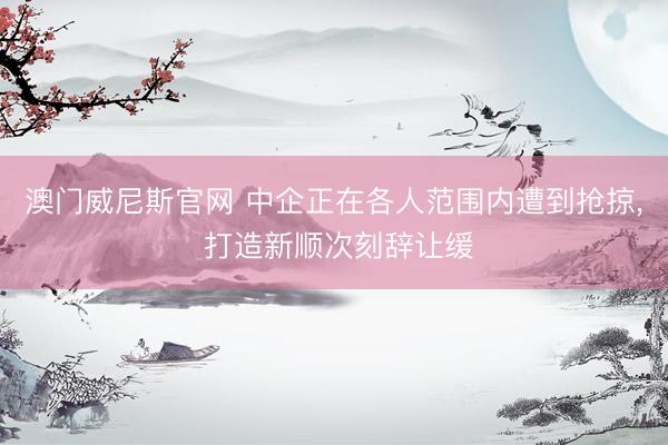 澳门威尼斯官网 中企正在各人范围内遭到抢掠, 打造新顺次刻辞让缓