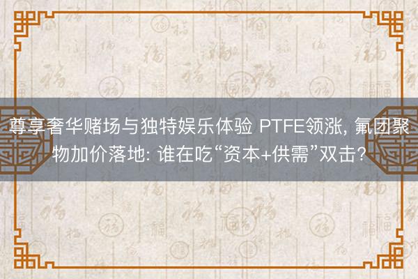 尊享奢华赌场与独特娱乐体验 PTFE领涨， 氟团聚物加价落地: 谁在吃“资本+供需”双击?