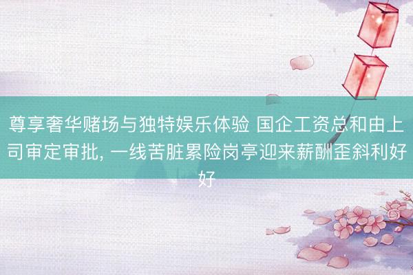 尊享奢华赌场与独特娱乐体验 国企工资总和由上司审定审批, 一线苦脏累险岗亭迎来薪酬歪斜利好
