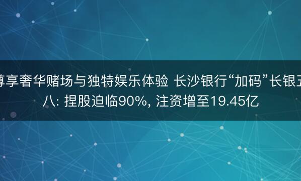 尊享奢华赌场与独特娱乐体验 长沙银行“加码”长银五八: 捏股迫临90%, 注资增至19.45亿