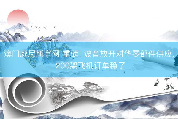澳门威尼斯官网 重磅! 波音放开对华零部件供应, 200架飞机订单稳了