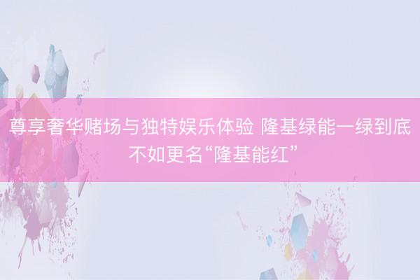 尊享奢华赌场与独特娱乐体验 隆基绿能一绿到底 不如更名“隆基能红”