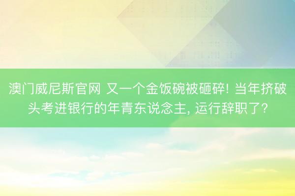 澳门威尼斯官网 又一个金饭碗被砸碎! 当年挤破头考进银行的年青东说念主, 运行辞职了?