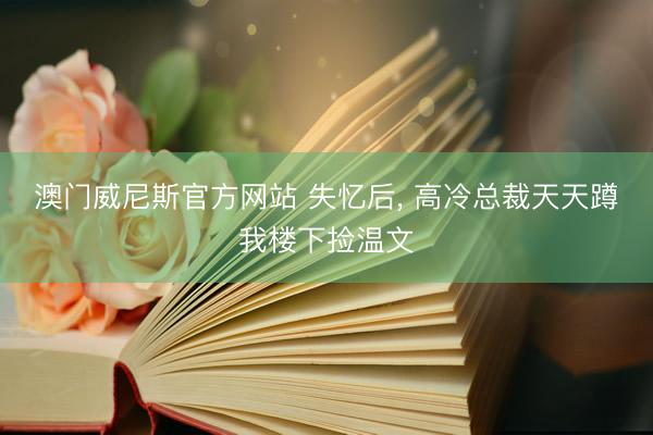 澳门威尼斯官方网站 失忆后, 高冷总裁天天蹲我楼下捡温文