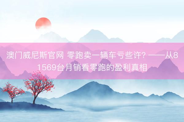 澳门威尼斯官网 零跑卖一辆车亏些许? ——从81569台月销看零跑的盈利真相