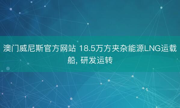 澳门威尼斯官方网站 18.5万方夹杂能源LNG运载船, 研发运转