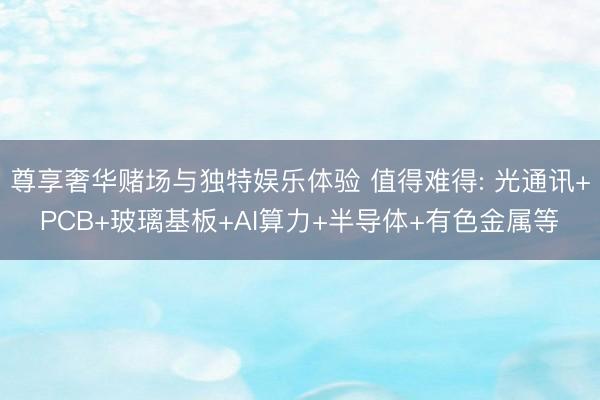 尊享奢华赌场与独特娱乐体验 值得难得: 光通讯+PCB+玻璃基板+AI算力+半导体+有色金属等