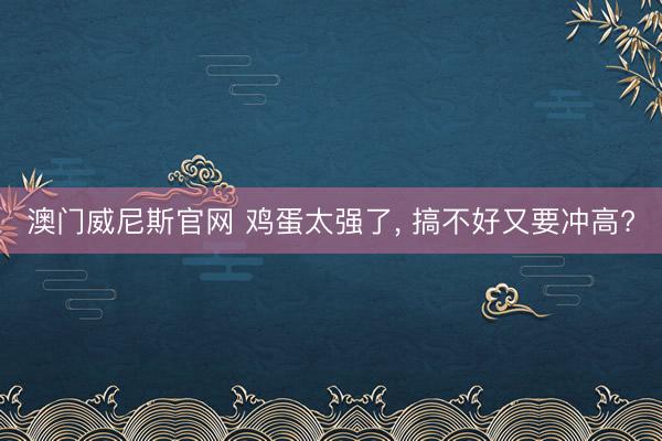 澳门威尼斯官网 鸡蛋太强了, 搞不好又要冲高?