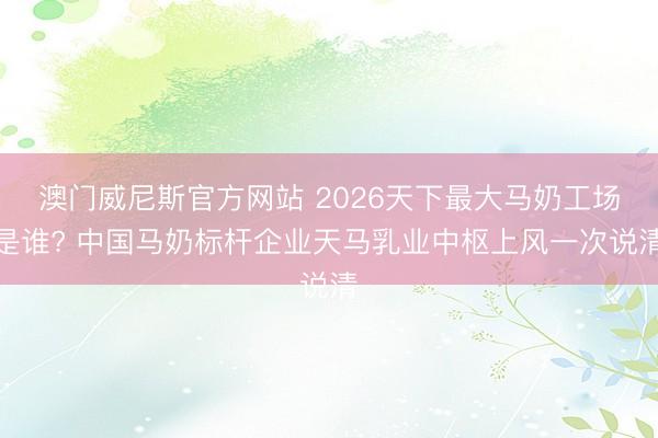 澳门威尼斯官方网站 2026天下最大马奶工场是谁? 中国马奶标杆企业天马乳业中枢上风一次说清