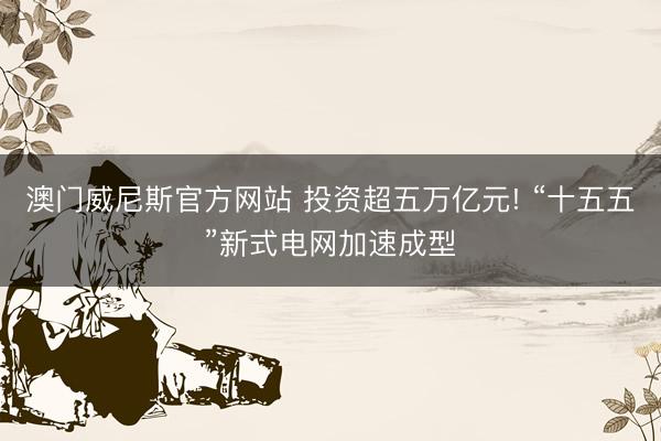 澳门威尼斯官方网站 投资超五万亿元! “十五五”新式电网加速成型