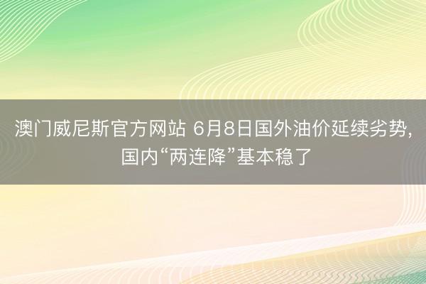 澳门威尼斯官方网站 6月8日国外油价延续劣势, 国内“两连降”基本稳了