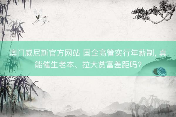 澳门威尼斯官方网站 国企高管实行年薪制, 真能催生老本、拉大贫富差距吗?