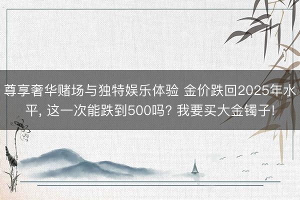 尊享奢华赌场与独特娱乐体验 金价跌回2025年水平, 这一次能跌到500吗? 我要买大金镯子!