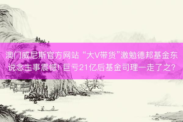 澳门威尼斯官方网站 “大V带货”激勉德邦基金东说念主事震憾! 巨亏21亿后基金司理一走了之?