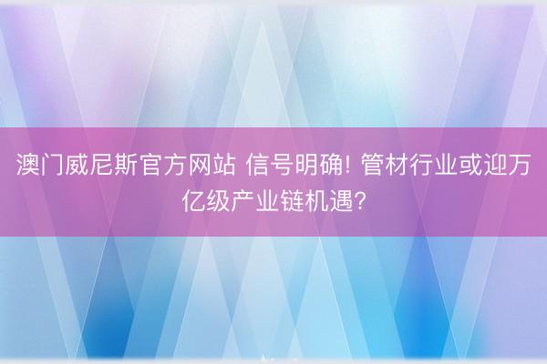 澳门威尼斯官方网站 信号明确! 管材行业或迎万亿级产业链机遇?