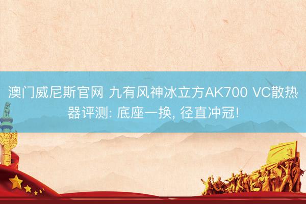 澳门威尼斯官网 九有风神冰立方AK700 VC散热器评测: 底座一换, 径直冲冠!