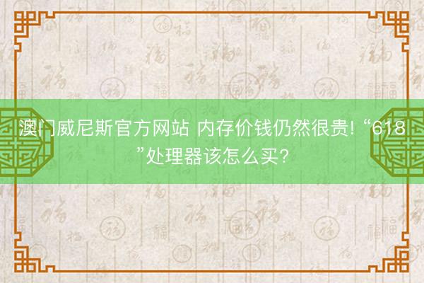 澳门威尼斯官方网站 内存价钱仍然很贵! “618”处理器该怎么买?
