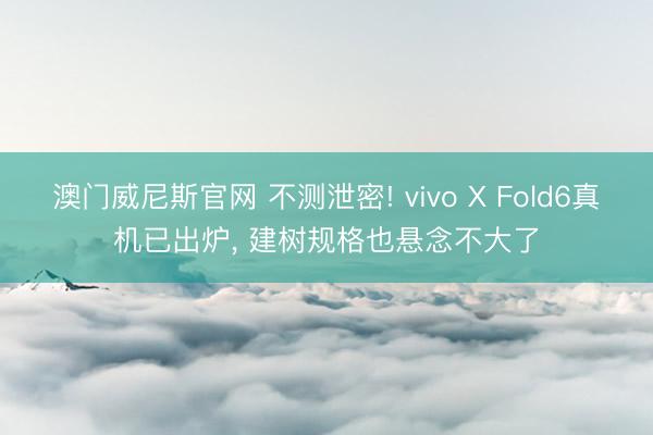 澳门威尼斯官网 不测泄密! vivo X Fold6真机已出炉, 建树规格也悬念不大了
