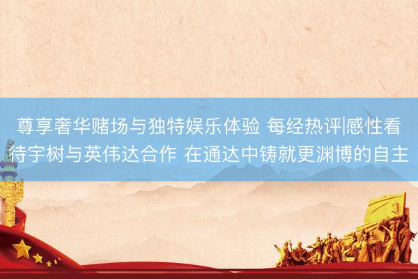 尊享奢华赌场与独特娱乐体验 每经热评|感性看待宇树与英伟达合作 在通达中铸就更渊博的自主