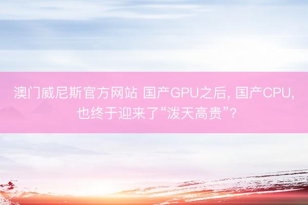 澳门威尼斯官方网站 国产GPU之后, 国产CPU, 也终于迎来了“泼天高贵”?