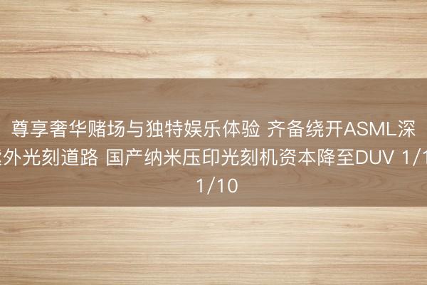 尊享奢华赌场与独特娱乐体验 齐备绕开ASML深紫外光刻道路 国产纳米压印光刻机资本降至DUV 1/10