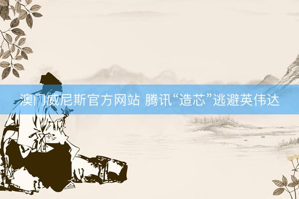 澳门威尼斯官方网站 腾讯“造芯”逃避英伟达