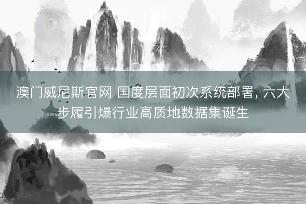 澳门威尼斯官网 国度层面初次系统部署, 六大步履引爆行业高质地数据集诞生