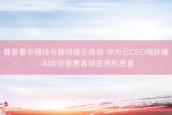 尊享奢华赌场与独特娱乐体验 华为云CEO周跃峰: AI会诊普惠县域医师和患者