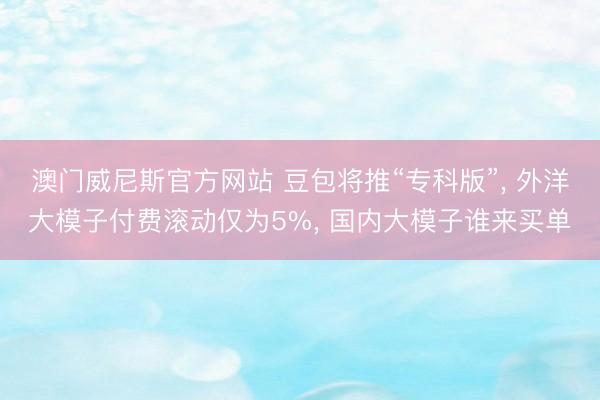 澳门威尼斯官方网站 豆包将推“专科版”， 外洋大模子付费滚动仅为5%， 国内大模子谁来买单
