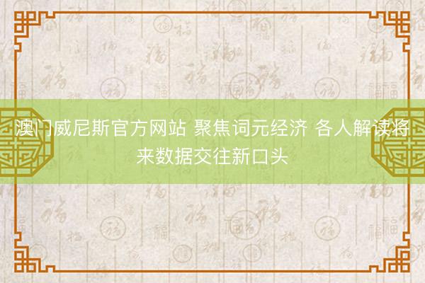 澳门威尼斯官方网站 聚焦词元经济 各人解读将来数据交往新口头